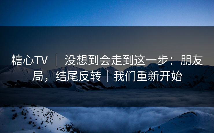 糖心TV ｜ 没想到会走到这一步：朋友局，结尾反转｜我们重新开始
