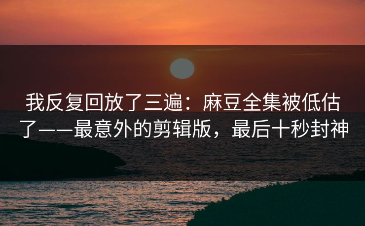 我反复回放了三遍：麻豆全集被低估了——最意外的剪辑版，最后十秒封神