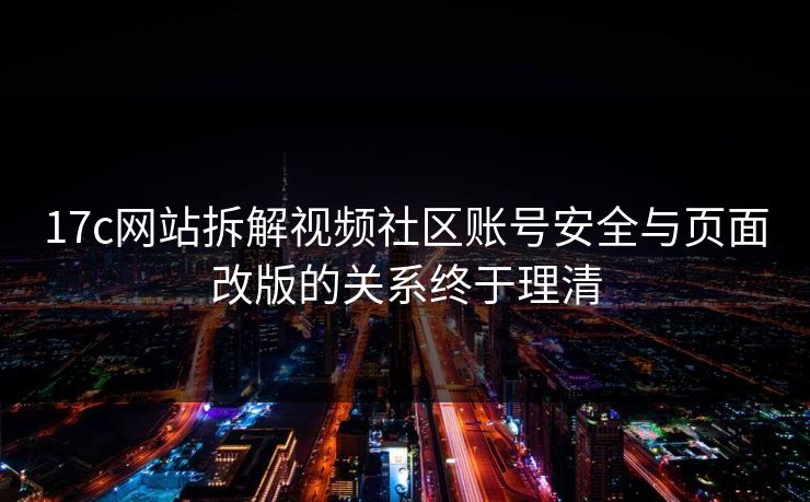 17c网站拆解视频社区账号安全与页面改版的关系终于理清