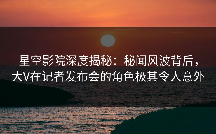 星空影院深度揭秘：秘闻风波背后，大V在记者发布会的角色极其令人意外