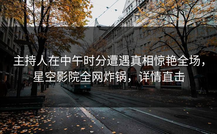 主持人在中午时分遭遇真相惊艳全场，星空影院全网炸锅，详情直击