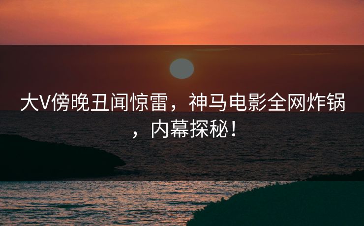 大V傍晚丑闻惊雷，神马电影全网炸锅，内幕探秘！