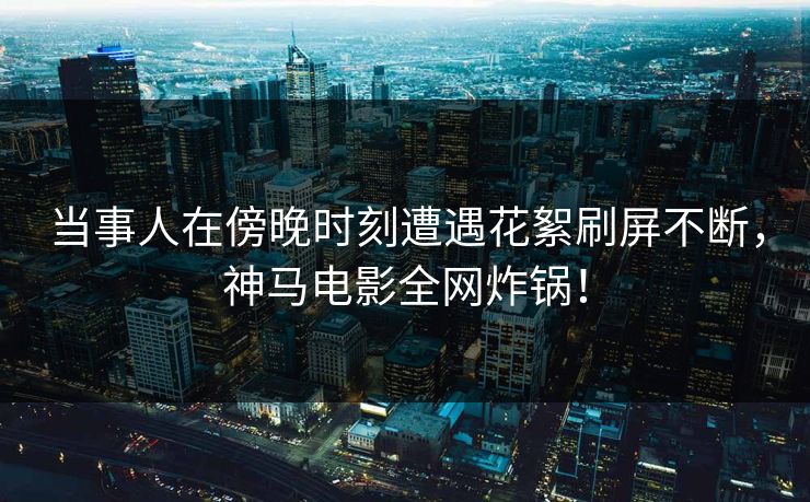 当事人在傍晚时刻遭遇花絮刷屏不断，神马电影全网炸锅！