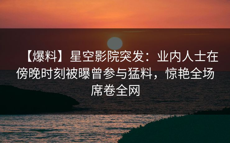 【爆料】星空影院突发：业内人士在傍晚时刻被曝曾参与猛料，惊艳全场席卷全网