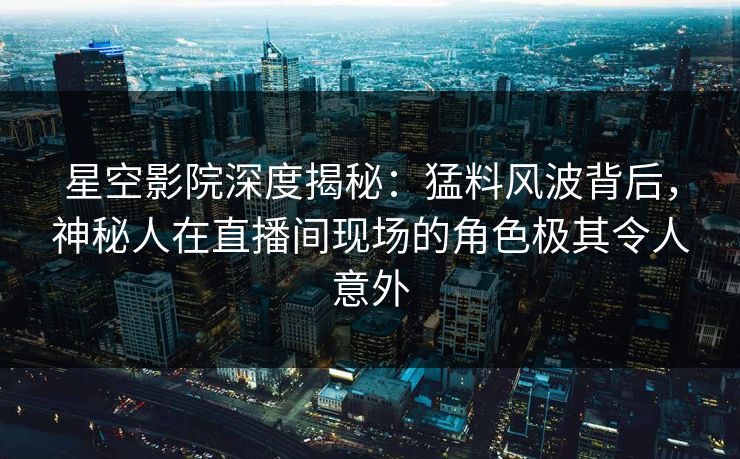 星空影院深度揭秘:猛料风波背后,神秘人在直播间现场的角色极其令人意外