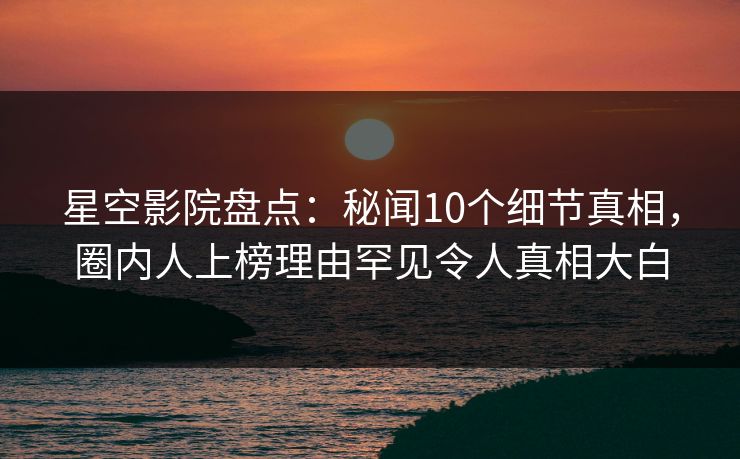 星空影院盘点：秘闻10个细节真相，圈内人上榜理由罕见令人真相大白