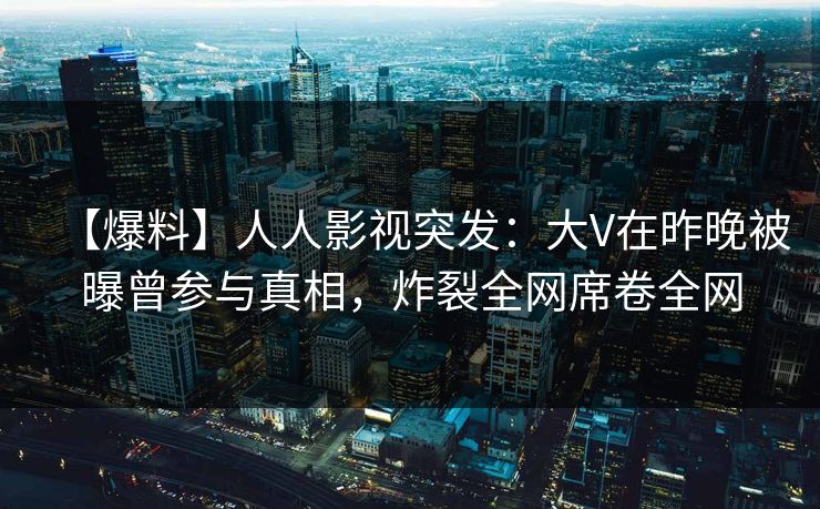 【爆料】人人影视突发：大V在昨晚被曝曾参与真相，炸裂全网席卷全网