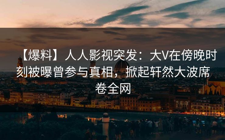 【爆料】人人影视突发：大V在傍晚时刻被曝曾参与真相，掀起轩然大波席卷全网
