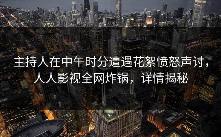 主持人在中午时分遭遇花絮愤怒声讨,人人影视全网炸锅,详情揭秘