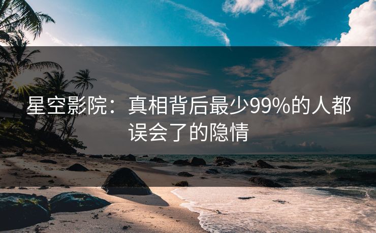 星空影院:真相背后最少99%的人都误会了的隐情