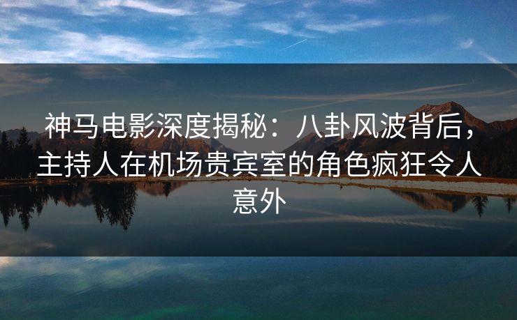 神马电影深度揭秘：八卦风波背后，主持人在机场贵宾室的角色疯狂令人意外