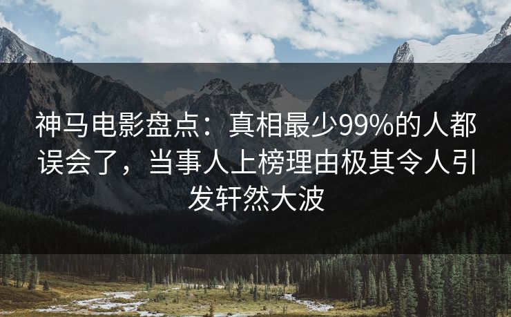 神马电影盘点：真相最少99%的人都误会了，当事人上榜理由极其令人引发轩然大波