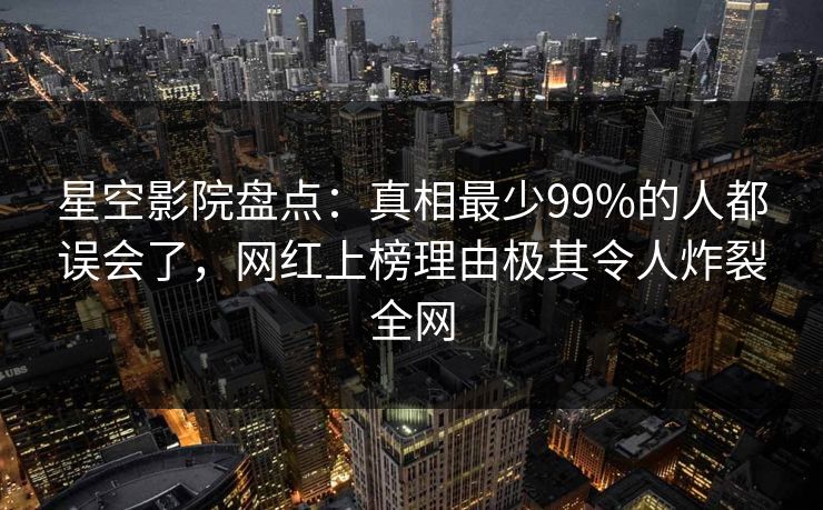 星空影院盘点：真相最少99%的人都误会了，网红上榜理由极其令人炸裂全网