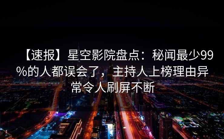 【速报】星空影院盘点：秘闻最少99%的人都误会了，主持人上榜理由异常令人刷屏不断