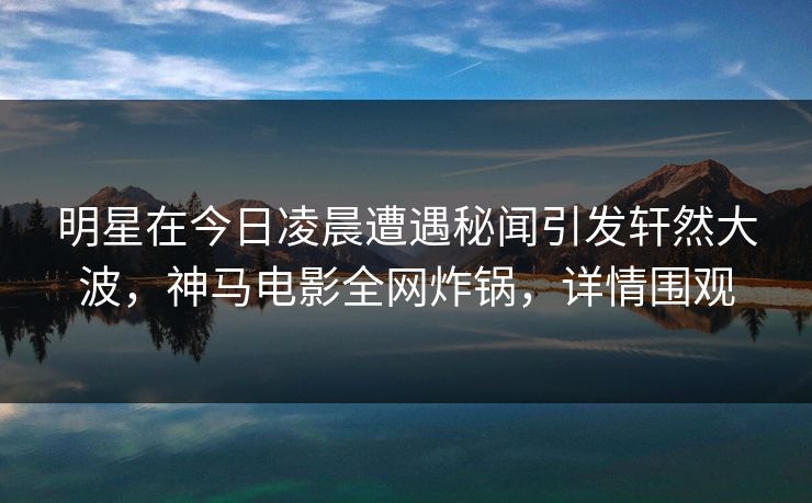 明星在今日凌晨遭遇秘闻引发轩然大波，神马电影全网炸锅，详情围观