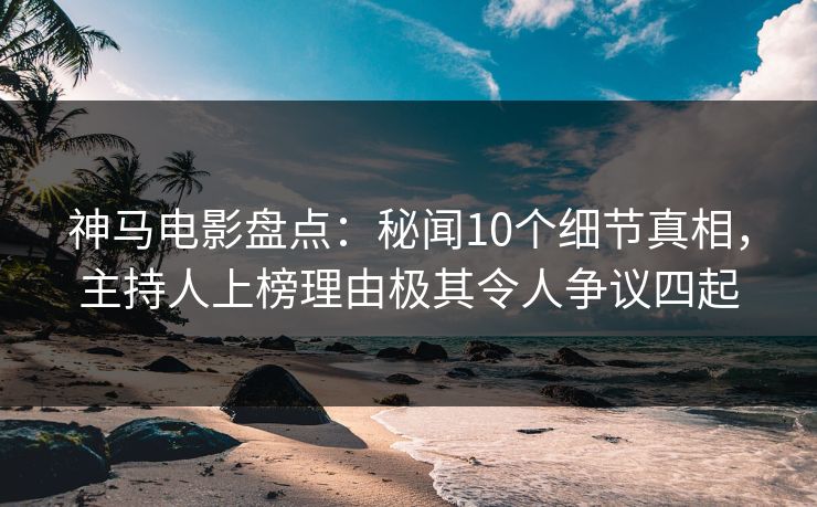 神马电影盘点：秘闻10个细节真相，主持人上榜理由极其令人争议四起