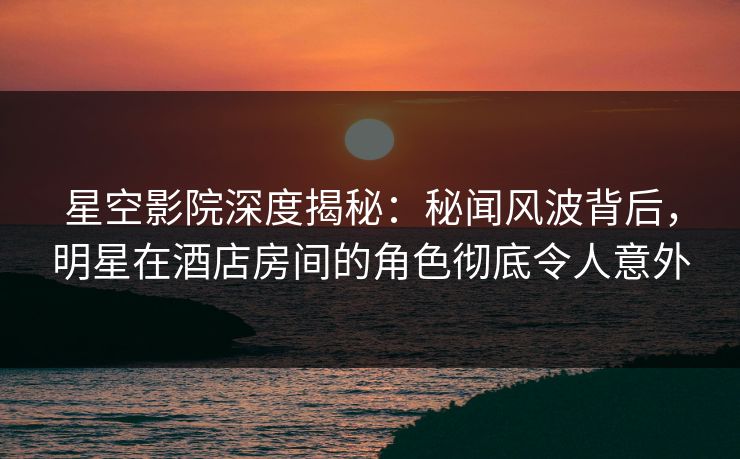 星空影院深度揭秘：秘闻风波背后，明星在酒店房间的角色彻底令人意外