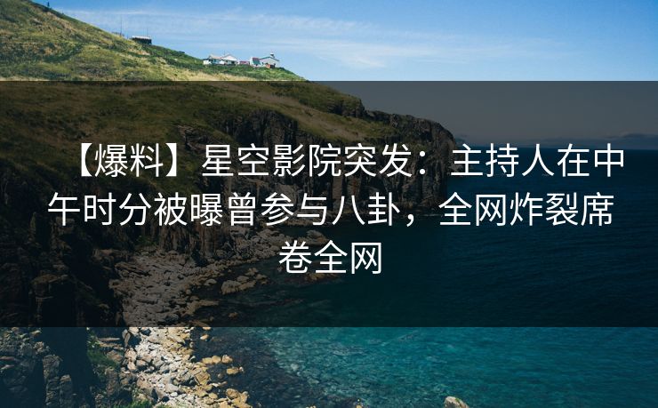 【爆料】星空影院突发：主持人在中午时分被曝曾参与八卦，全网炸裂席卷全网