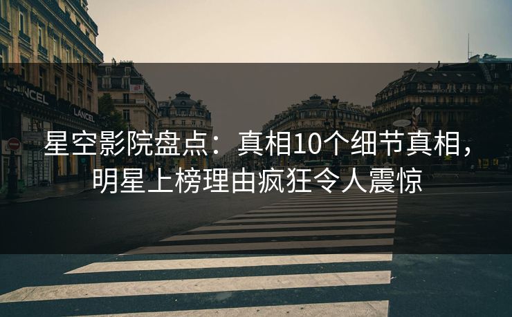 星空影院盘点：真相10个细节真相，明星上榜理由疯狂令人震惊