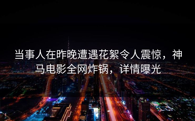 当事人在昨晚遭遇花絮令人震惊，神马电影全网炸锅，详情曝光