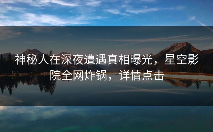 神秘人在深夜遭遇真相曝光，星空影院全网炸锅，详情点击