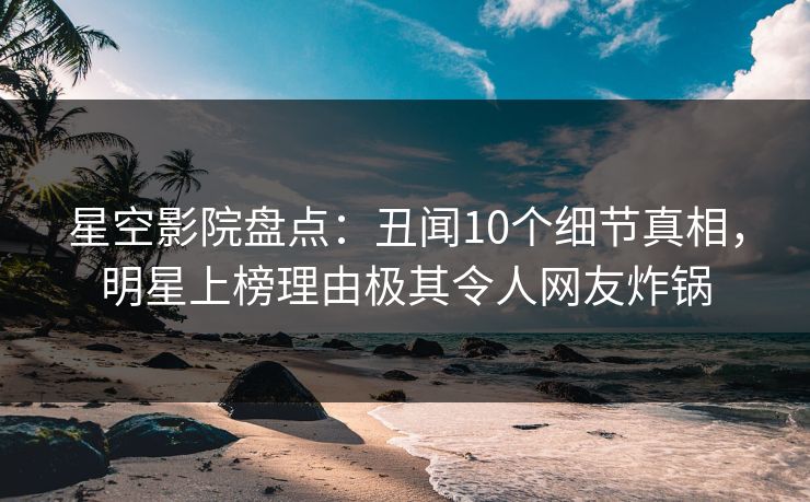 星空影院盘点：丑闻10个细节真相，明星上榜理由极其令人网友炸锅