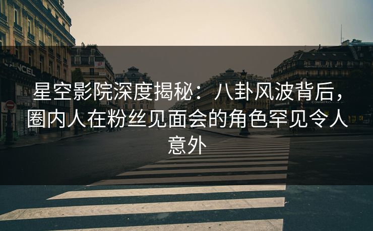星空影院深度揭秘：八卦风波背后，圈内人在粉丝见面会的角色罕见令人意外