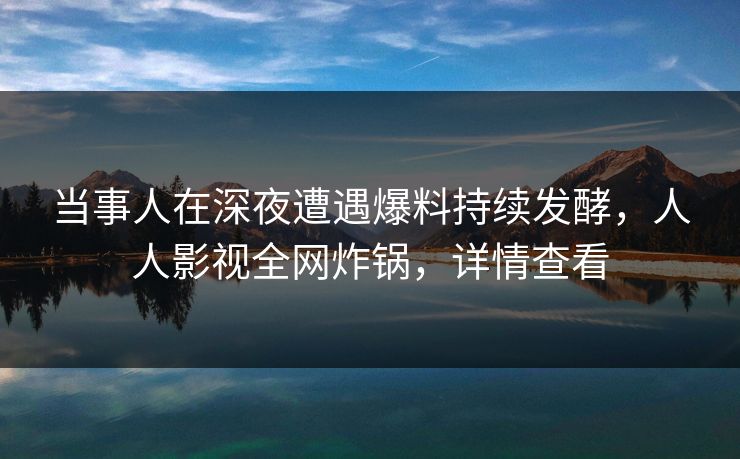 当事人在深夜遭遇爆料持续发酵，人人影视全网炸锅，详情查看