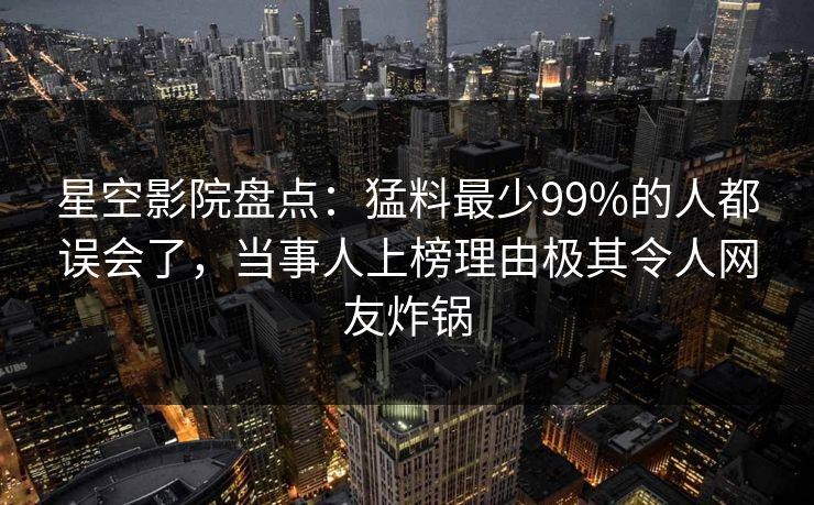 星空影院盘点：猛料最少99%的人都误会了，当事人上榜理由极其令人网友炸锅