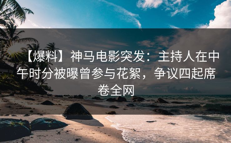 【爆料】神马电影突发：主持人在中午时分被曝曾参与花絮，争议四起席卷全网