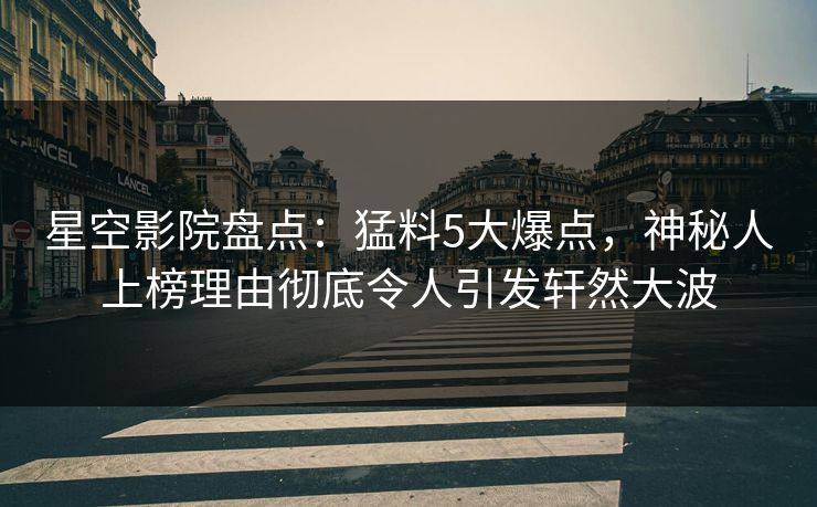 星空影院盘点：猛料5大爆点，神秘人上榜理由彻底令人引发轩然大波