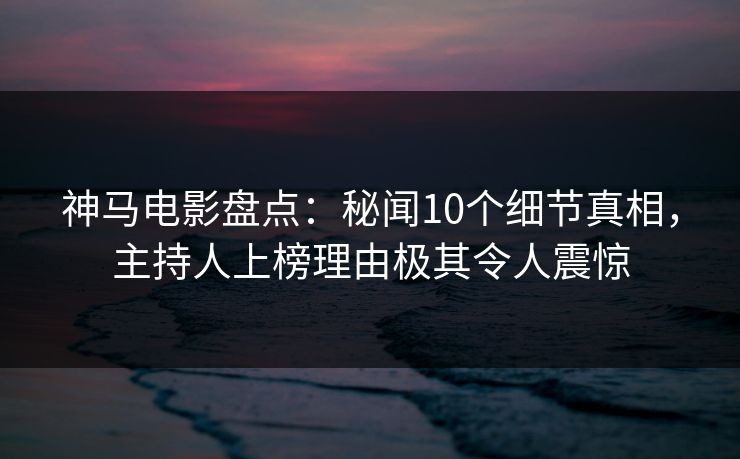 神马电影盘点：秘闻10个细节真相，主持人上榜理由极其令人震惊