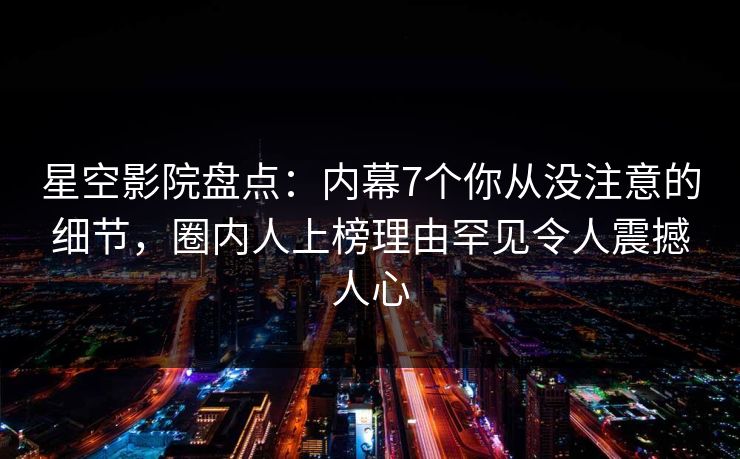星空影院盘点：内幕7个你从没注意的细节，圈内人上榜理由罕见令人震撼人心