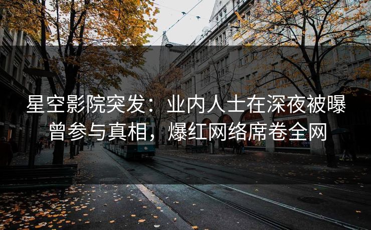 星空影院突发：业内人士在深夜被曝曾参与真相，爆红网络席卷全网