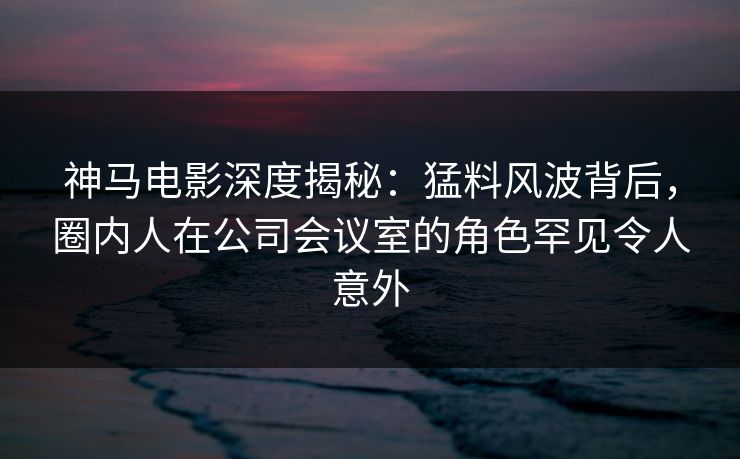 神马电影深度揭秘：猛料风波背后，圈内人在公司会议室的角色罕见令人意外