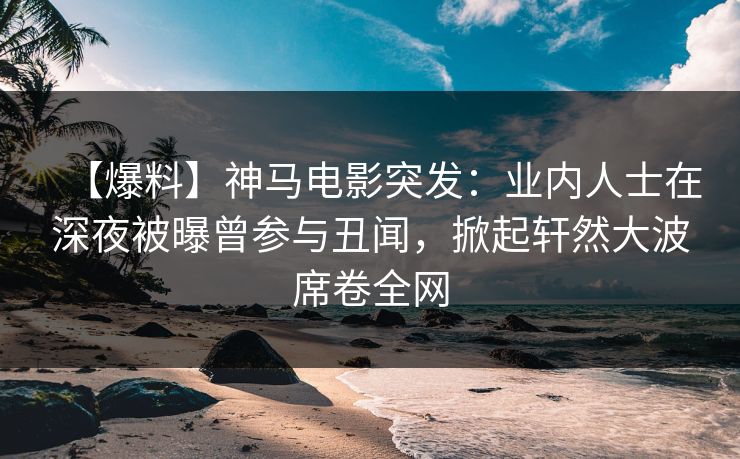 【爆料】神马电影突发：业内人士在深夜被曝曾参与丑闻，掀起轩然大波席卷全网