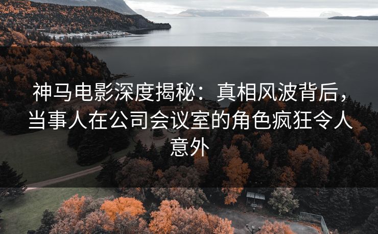 神马电影深度揭秘：真相风波背后，当事人在公司会议室的角色疯狂令人意外