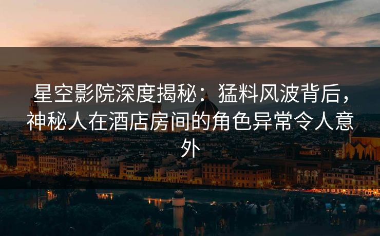 星空影院深度揭秘：猛料风波背后，神秘人在酒店房间的角色异常令人意外