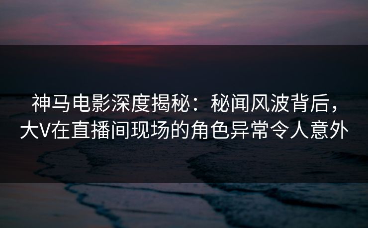 神马电影深度揭秘：秘闻风波背后，大V在直播间现场的角色异常令人意外