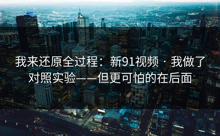 我来还原全过程：新91视频 · 我做了对照实验——但更可怕的在后面