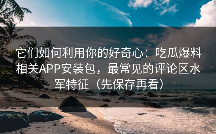 它们如何利用你的好奇心：吃瓜爆料相关APP安装包，最常见的评论区水军特征（先保存再看）