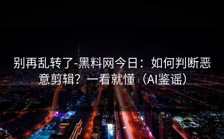 别再乱转了-黑料网今日：如何判断恶意剪辑？一看就懂（AI鉴谣）