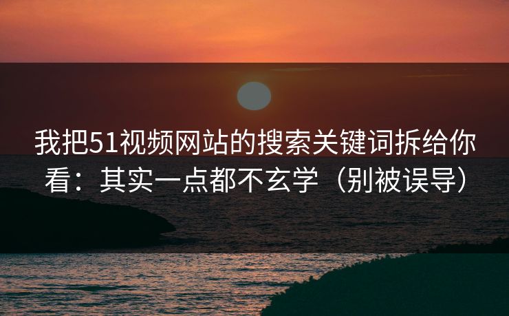 我把51视频网站的搜索关键词拆给你看：其实一点都不玄学（别被误导）