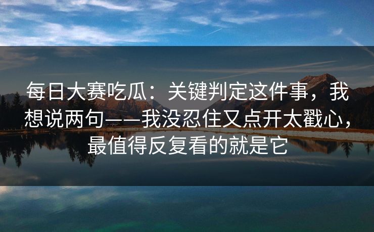 每日大赛吃瓜：关键判定这件事，我想说两句——我没忍住又点开太戳心，最值得反复看的就是它
