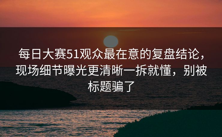 每日大赛51观众最在意的复盘结论，现场细节曝光更清晰一拆就懂，别被标题骗了