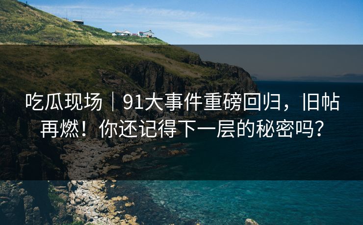 吃瓜现场｜91大事件重磅回归，旧帖再燃！你还记得下一层的秘密吗？