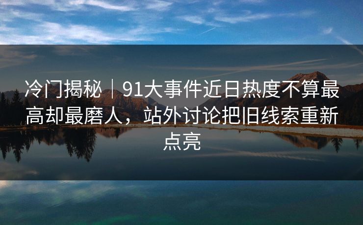 冷门揭秘｜91大事件近日热度不算最高却最磨人，站外讨论把旧线索重新点亮