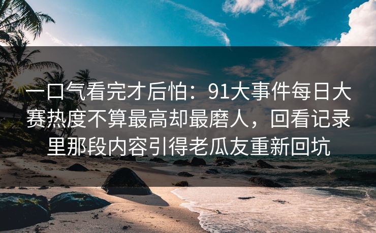 一口气看完才后怕：91大事件每日大赛热度不算最高却最磨人，回看记录里那段内容引得老瓜友重新回坑