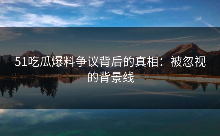 51吃瓜爆料争议背后的真相：被忽视的背景线