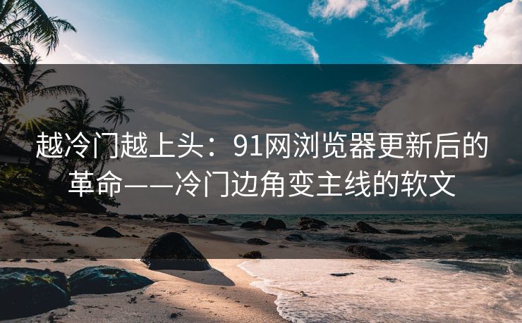 越冷门越上头：91网浏览器更新后的革命——冷门边角变主线的软文
